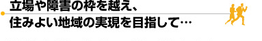 立場や障害の枠を超え、住み良い地域の実現を目指して…
